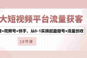 （10778期）3大短视频平台流量获客，抖音+视频号+快手，从0-1实操起盘做号+流量创收