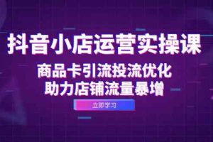 抖音小店运营实操课:商品卡引流投流优化,助力店铺流量暴增