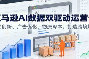 亚马逊AI数据双驱动运营课：选品创新、广告优化、物流降本，打造跨境爆店